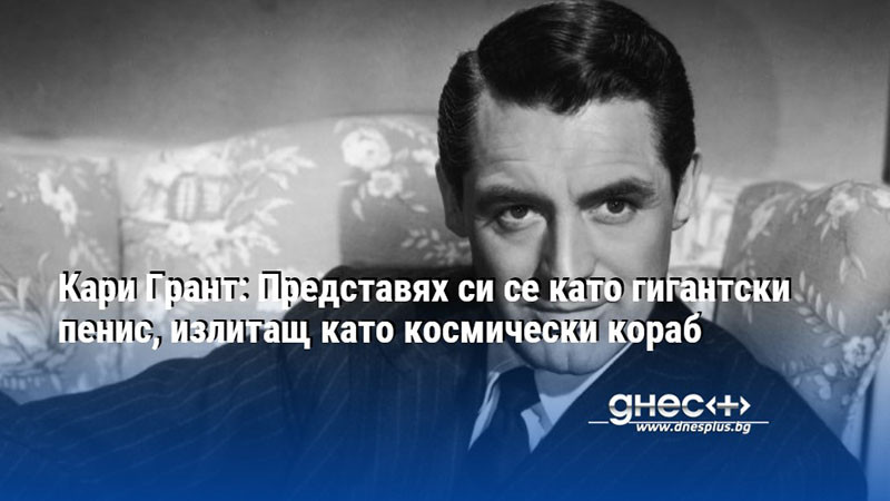 Кари Грант: Представях си се като гигантски пенис, излитащ като космически кораб