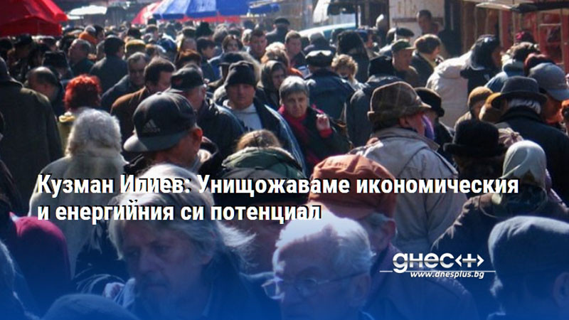 Кузман Илиев: Унищожаваме икономическия и енергийния си потенциал
