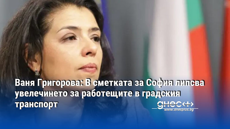 Ваня Григорова: В сметката за София липсва увелечинето за работещите в градския транспорт