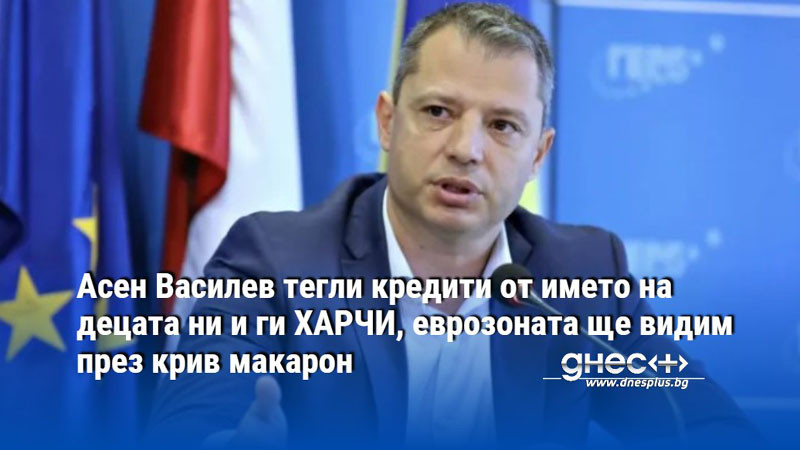 Асен Василев тегли кредити от името на децата ни и ги ХАРЧИ, еврозоната ще видим през крив макарон