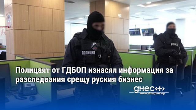 Полицаят от ГДБОП изнасял информация за разследвания срещу руския бизнес