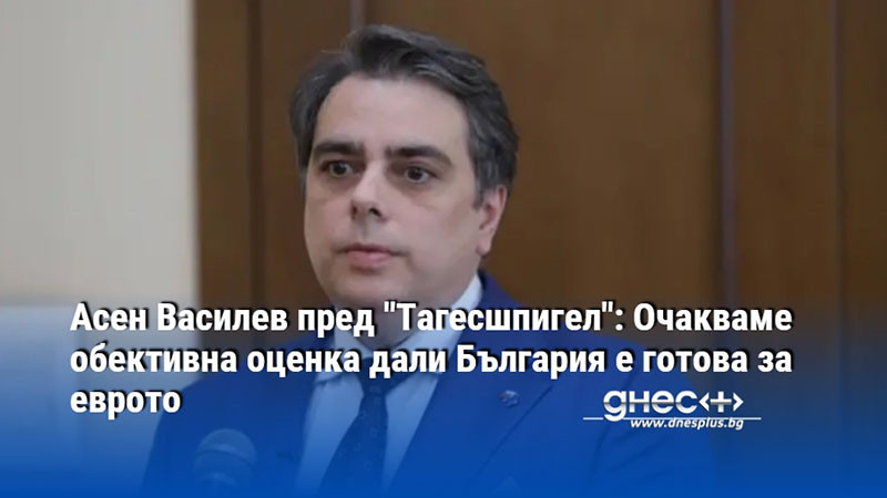 Асен Василев пред "Тагесшпигел": Очакваме обективна оценка дали България е готова за еврото