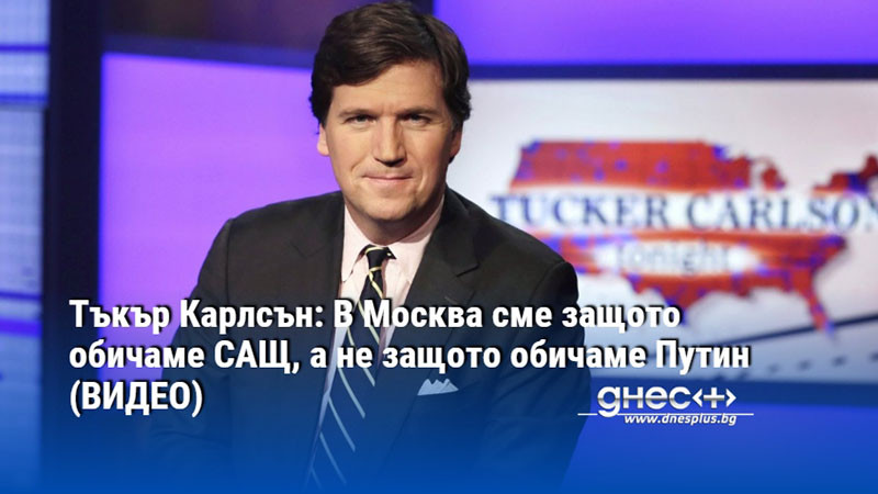 Тъкър Карлсън: В Москва сме защото обичаме САЩ, а не защото обичаме Путин (ВИДЕО)