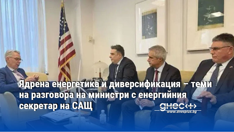 Ядрена енергетика и диверсификация – теми на разговора на министри с енергийния секретар на САЩ