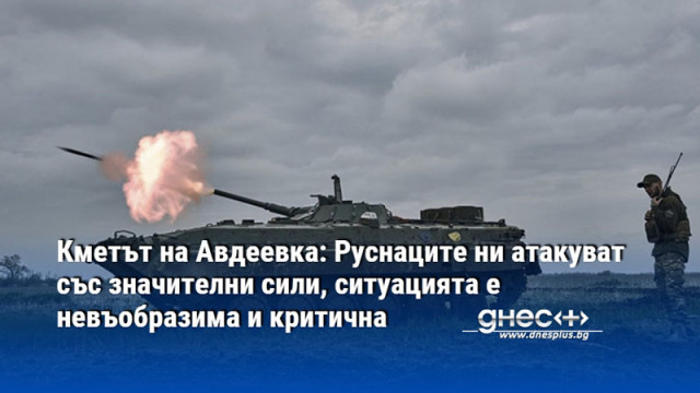 Кметът на Авдеевка: Руснаците ни атакуват със значителни сили, ситуацията е невъобразима и критична