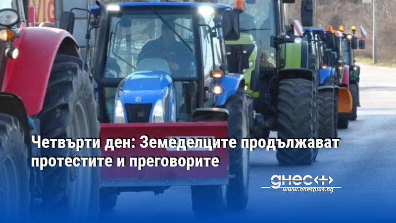 Четвърти ден: Земеделците продължават протестите и преговорите