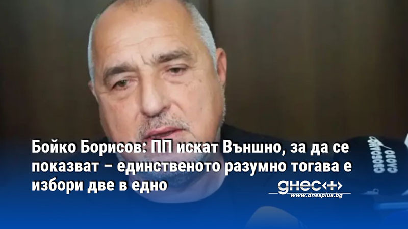 Бойко Борисов: ПП искат Външно, за да се показват – единственото разумно тогава е избори две в едно