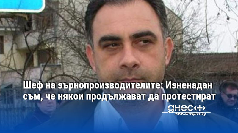 Шеф на зърнопроизводителите: Изненадан съм, че някои продължават да протестират