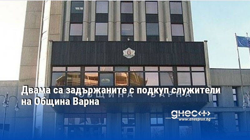 Двама са задържаните с подкуп служители на Община Варна