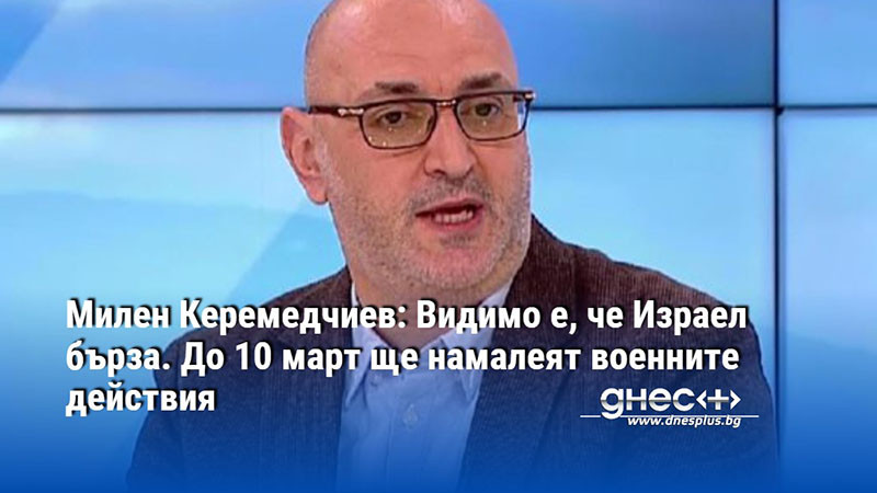 Милен Керемедчиев: Видимо е, че Израел бърза. До 10 март ще намалеят военните действия