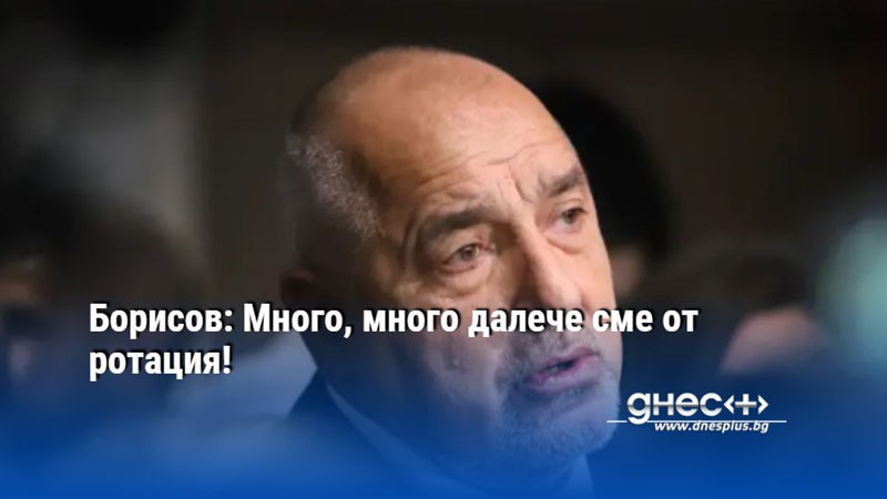 Борисов: Много, много далече сме от ротация!