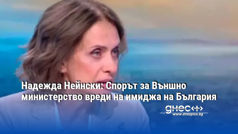 Надежда Нейнски: Спорът за Външно министерство вреди на имиджа на България
