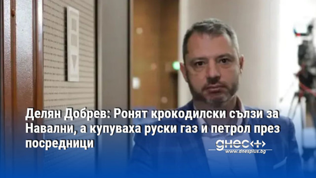 Делян Добрев: Ронят крокодилски сълзи за Навални, а купуваха руски газ и петрол през посредници