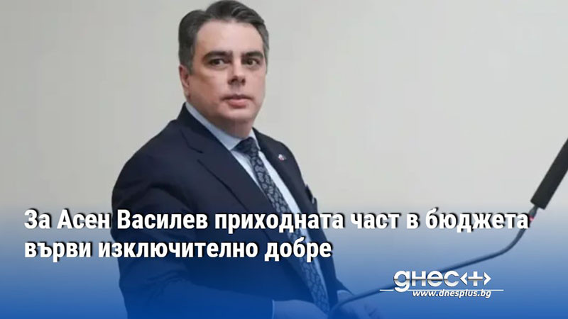 За Асен Василев приходната част в бюджета върви изключително добре