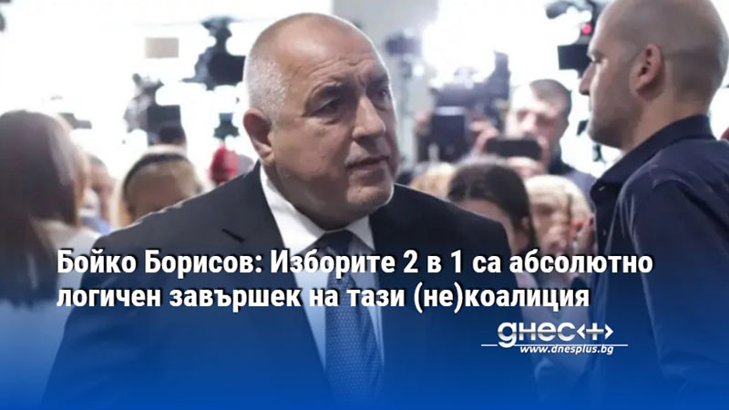 Бойко Борисов: Изборите 2 в 1 са абсолютно логичен завършек на тази (не)коалиция