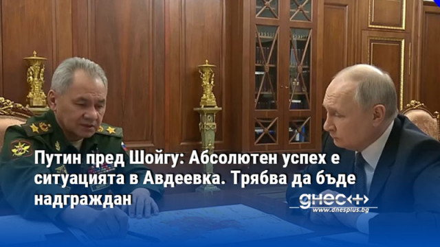 Путин пред Шойгу: Абсолютен успех е ситуацията в Авдеевка. Трябва да бъде надграждан
