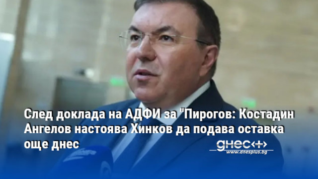 След доклада на АДФИ за "Пирогов: Костадин Ангелов настоява Хинков да подава оставка още днес
