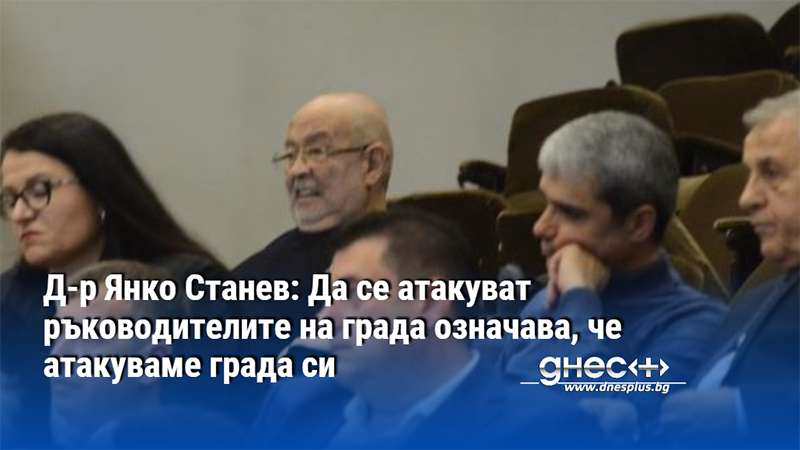 Д-р Янко Станев: Да се атакуват ръководителите на града означава, че атакуваме града си