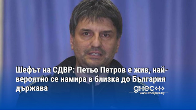 Шефът на СДВР: Петьо Петров е жив, най-вероятно се намира в близка до България държава