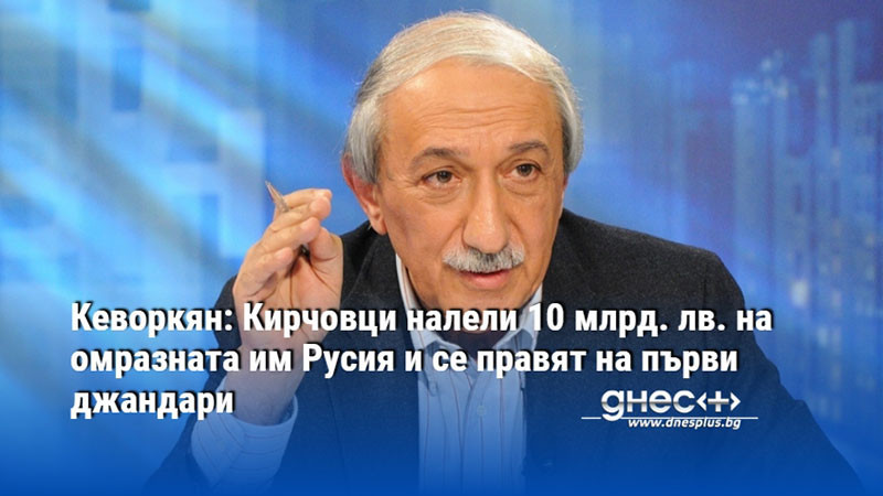 Кеворкян: Кирчовци налели 10 млрд. лв. на омразната им Русия и се правят на първи джандари