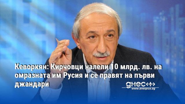 Кеворкян: Кирчовци налели 10 млрд. лв. на омразната им Русия и се правят на първи джандари