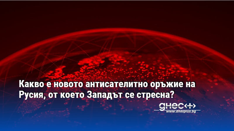 Какво е новото антисателитно оръжие на Русия, от което Западът се стресна?