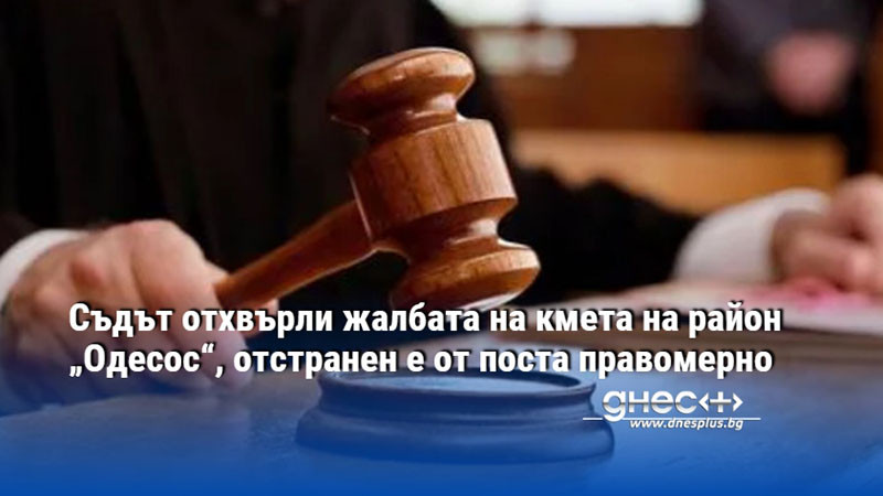Съдът отхвърли жалбата на кмета на район „Одесос“, отстранен е от поста правомерно