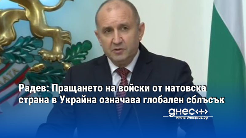 Радев: Пращането на войски от натовска страна в Украйна означава глобален сблъсък
