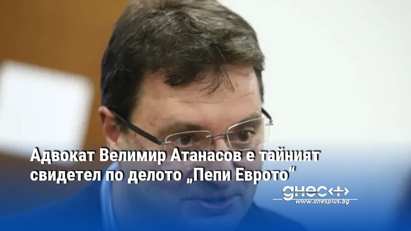 Адвокат Велимир Атанасов е тайният свидетел по делото „Пепи Еврото“