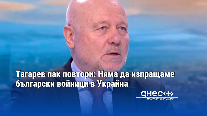 Тагарев пак повтори: Няма да изпращаме български войници в Украйна