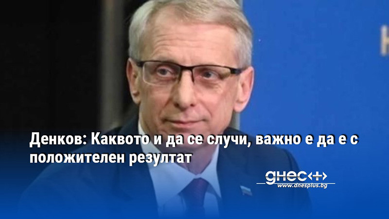 Денков: Каквото и да се случи, важно е да е с положителен резултат