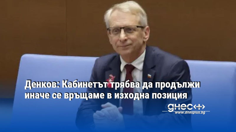 Денков: Кабинетът трябва да продължи иначе се връщаме в изходна позиция