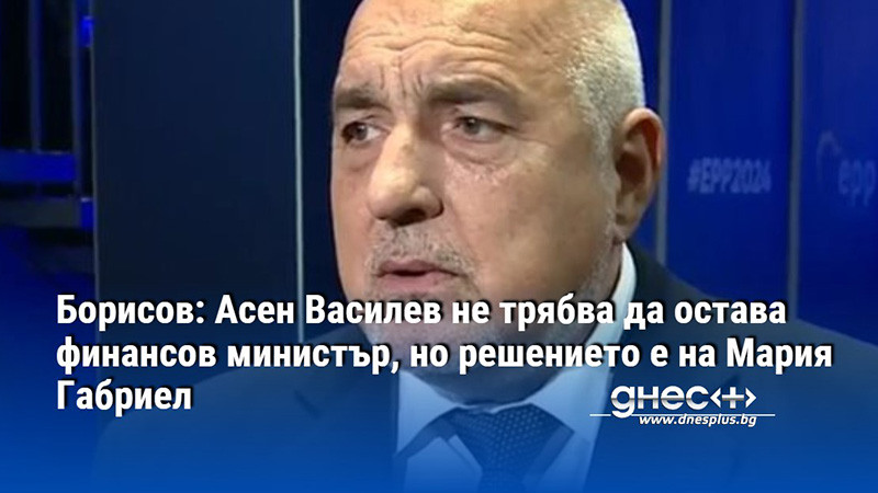 Борисов: Асен Василев не трябва да остава финансов министър, но решението е на Мария Габриел