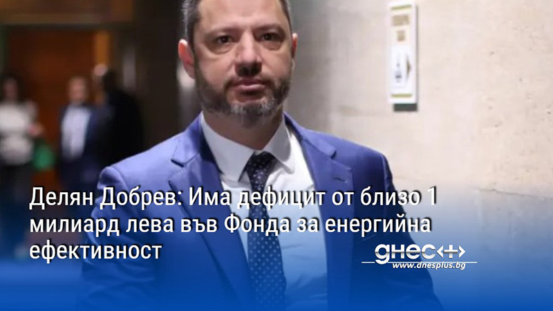Делян Добрев: Има дефицит от близо 1 милиард лева във Фонда за енергийна ефективност