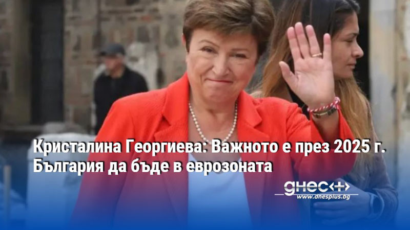Кристалина Георгиева: Важното е през 2025 г. България да бъде в еврозоната