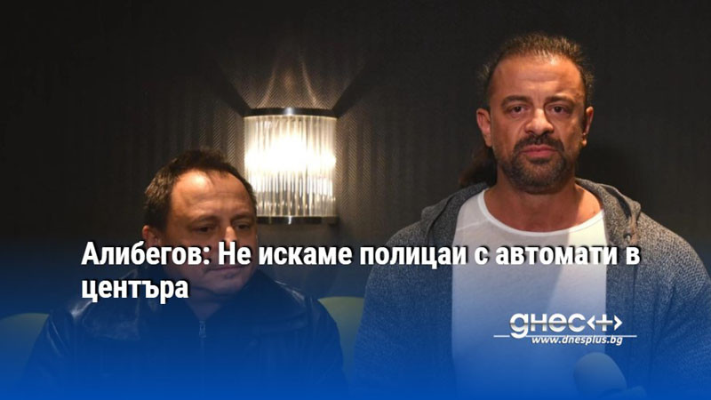 Алибегов: Не искаме полицаи с автомати в центъра