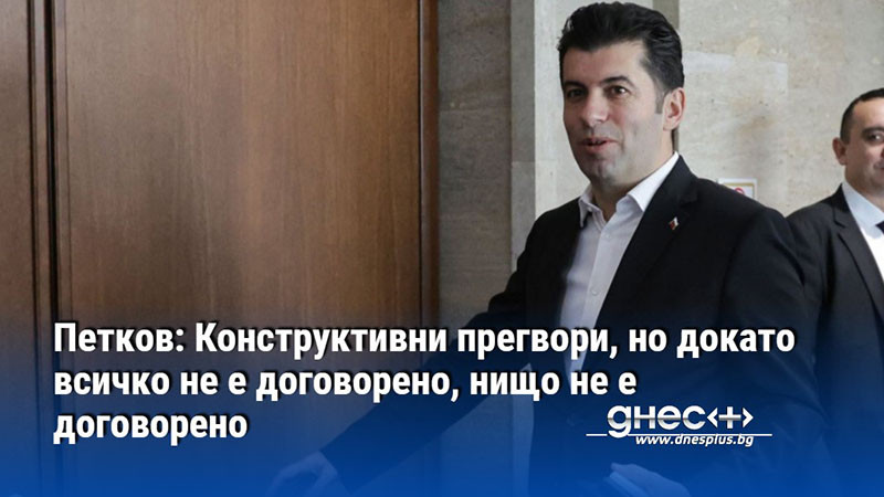 Петков: Конструктивни прегвори, но докато всичко не е договорено, нищо не е договорено