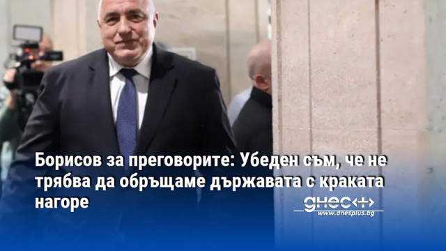 Борисов за преговорите: Убеден съм, че не трябва да обръщаме държавата с краката нагоре
