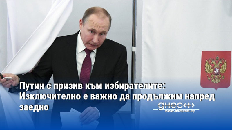 Путин с призив към избирателите: Изключително е важно да продължим напред заедно