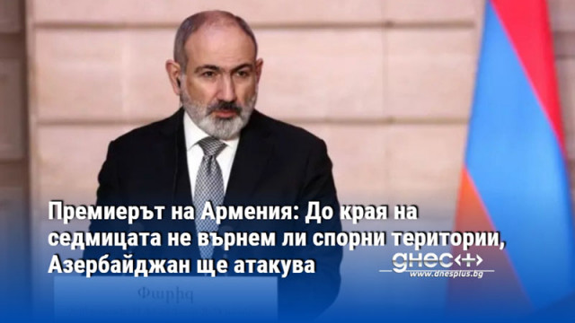 Премиерът на Армения: До края на седмицата не върнем ли спорни територии, Азербайджан ще атакува