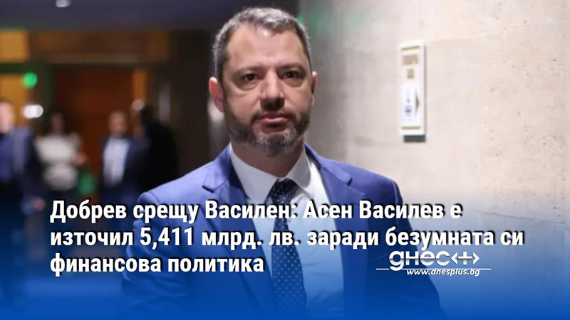 Добрев срещу Василен: Асен Василев е източил 5,411 млрд. лв. заради безумната си финансова политика