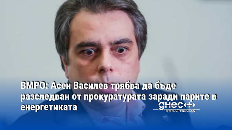 ВМРО: Асен Василев трябва да бъде разследван от прокуратурата заради парите в енергетиката