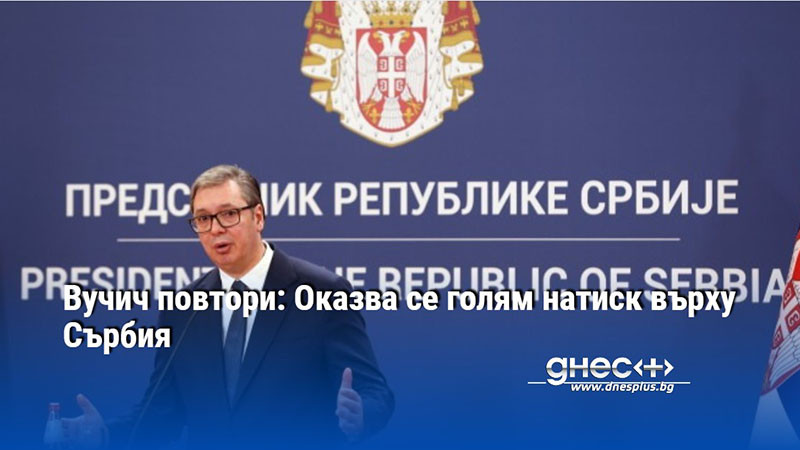 Вучич повтори: Оказва се голям натиск върху Сърбия