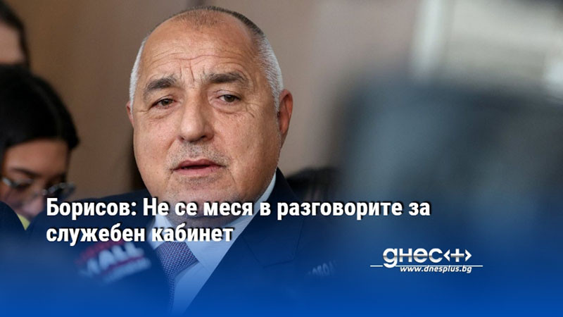 Борисов: Не се меся в разговорите за служебен кабинет