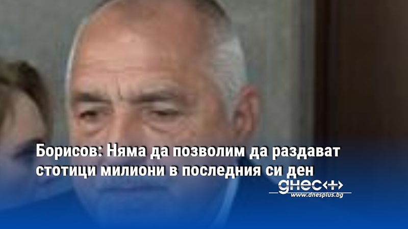 Борисов: Няма да позволим да раздават стотици милиони в последния си ден