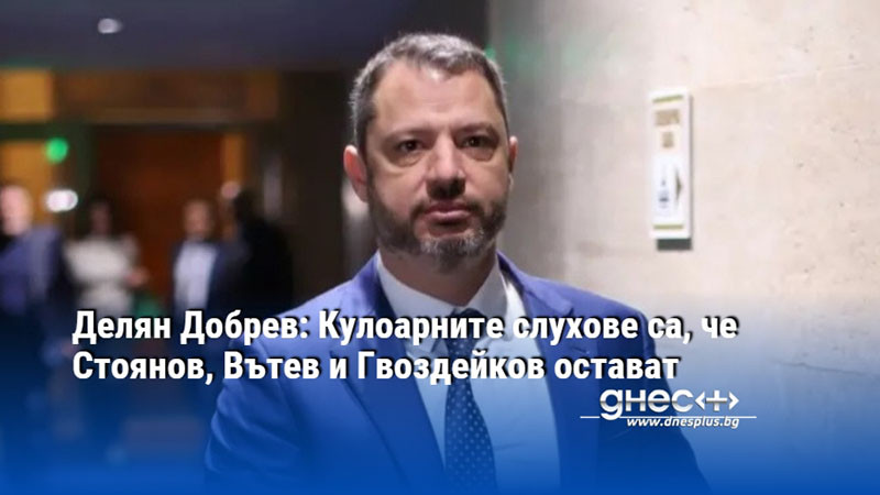 Делян Добрев: Кулоарните слухове са, че Стоянов, Вътев и Гвоздейков остават