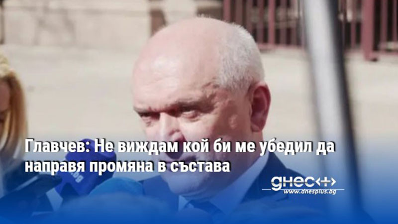 Главчев: Не виждам кой би ме убедил да направя промяна в състава