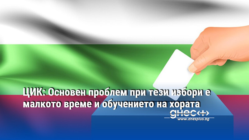 ЦИК: Основен проблем при тези избори е малкото време и обучението на хората