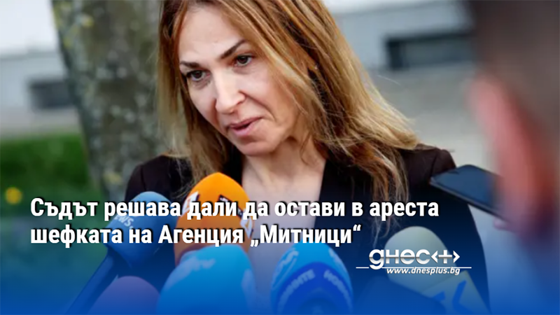 Съдът решава дали да остави в ареста шефката на Агенция „Митници“