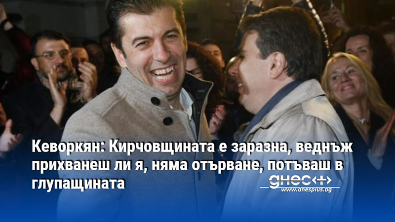 Кеворкян: Кирчовщината е заразна, веднъж прихванеш ли я, няма отърване, потъваш в глупащината